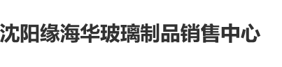 日本美女插B视频沈阳缘海华玻璃制品销售中心